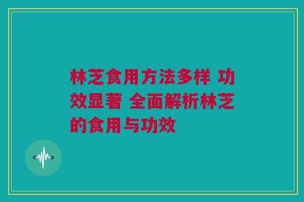 林芝食用方法多样 功效显著 全面解析林芝的食用与功效