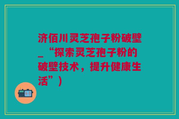 济佰川灵芝孢子粉破壁_“探索灵芝孢子粉的破壁技术，提升健康生活”)