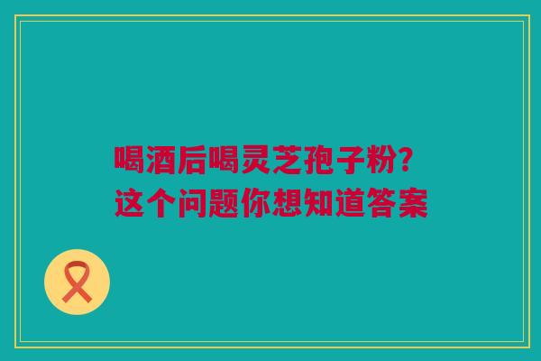 喝酒后喝灵芝孢子粉？这个问题你想知道答案