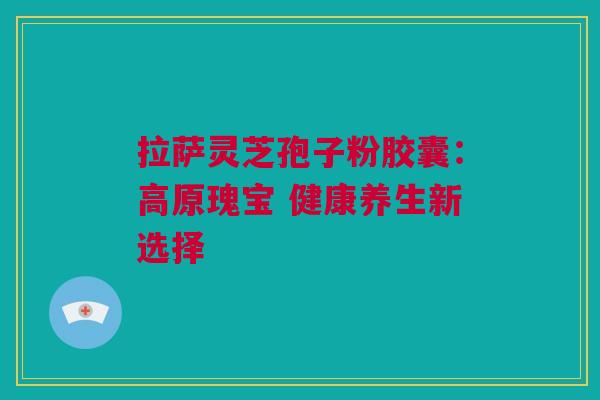 拉萨灵芝孢子粉胶囊：高原瑰宝 健康养生新选择