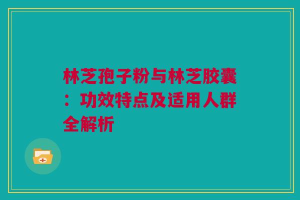 林芝孢子粉与林芝胶囊：功效特点及适用人群全解析