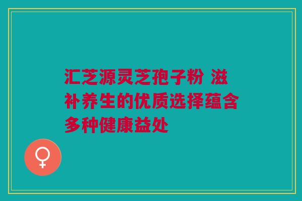 汇芝源灵芝孢子粉 滋补养生的优质选择蕴含多种健康益处
