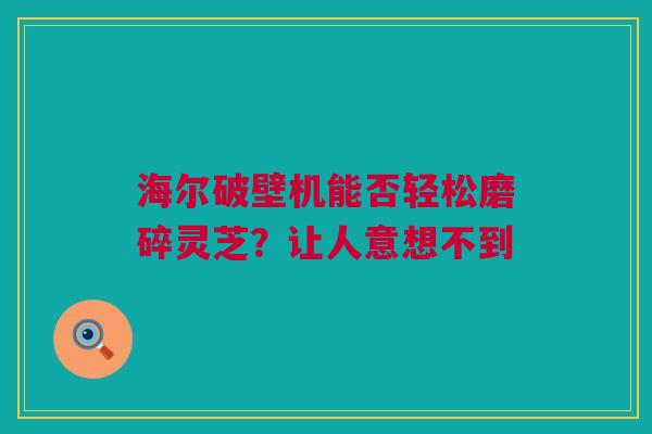 海尔破壁机能否轻松磨碎灵芝？让人意想不到