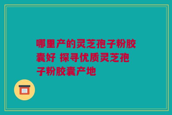 哪里产的灵芝孢子粉胶囊好 探寻优质灵芝孢子粉胶囊产地