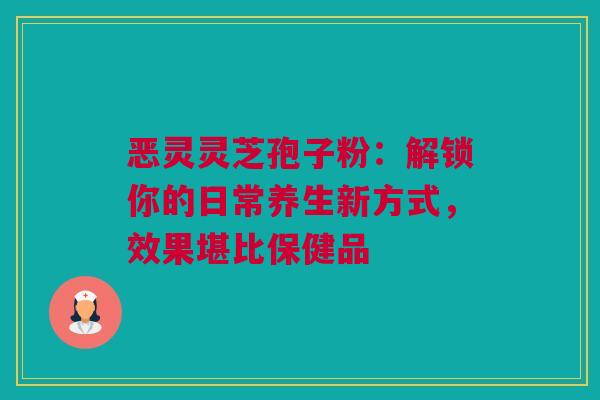 恶灵灵芝孢子粉：解锁你的日常养生新方式，效果堪比保健品
