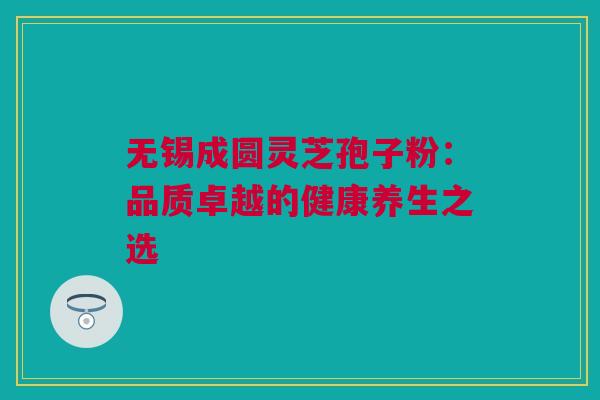 无锡成圆灵芝孢子粉：品质卓越的健康养生之选