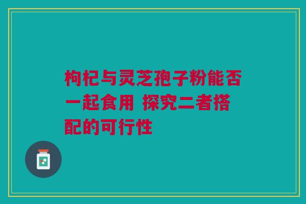 枸杞与灵芝孢子粉能否一起食用 探究二者搭配的可行性