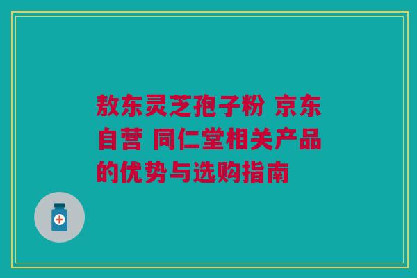 敖东灵芝孢子粉 京东自营 同仁堂相关产品的优势与选购指南