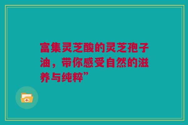 富集灵芝酸的灵芝孢子油，带你感受自然的滋养与纯粹”