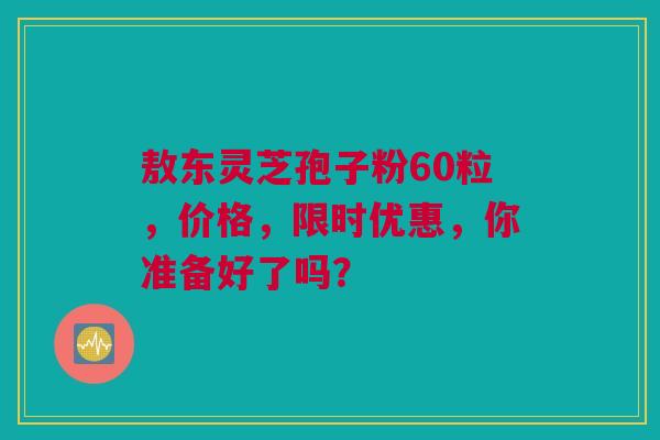 敖东灵芝孢子粉60粒，价格，限时优惠，你准备好了吗？