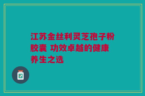 江苏金丝利灵芝孢子粉胶囊 功效卓越的健康养生之选
