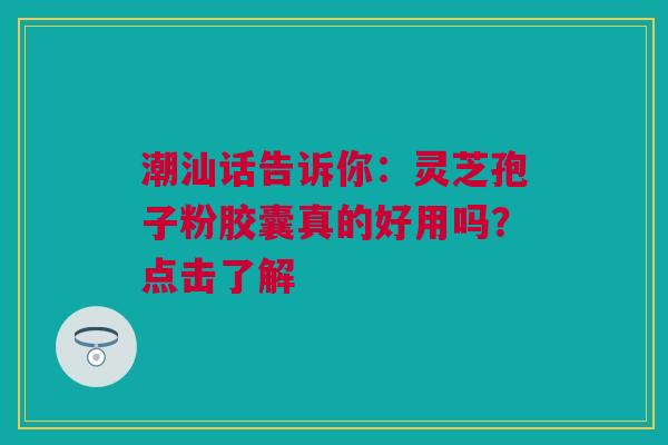 潮汕话告诉你：灵芝孢子粉胶囊真的好用吗？点击了解