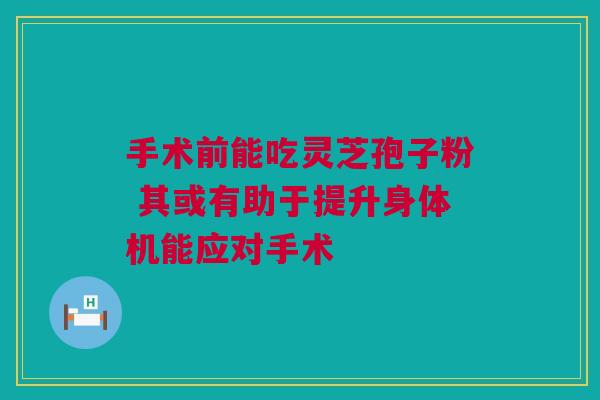 手术前能吃灵芝孢子粉 其或有助于提升身体机能应对手术