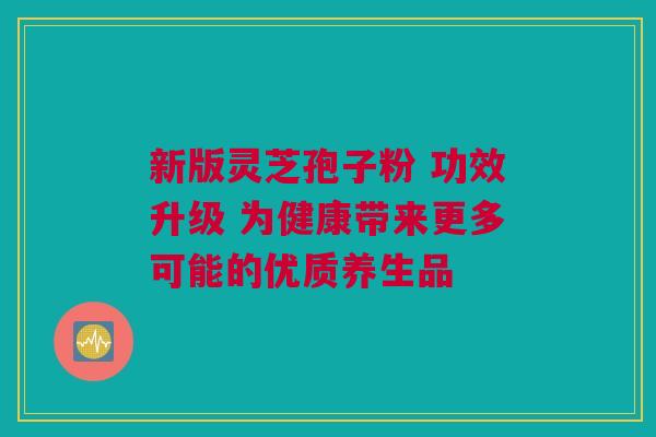 新版灵芝孢子粉 功效升级 为健康带来更多可能的优质养生品