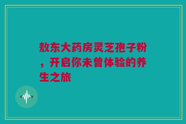 敖东大药房灵芝孢子粉，开启你未曾体验的养生之旅