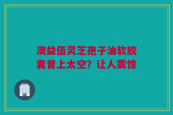 澳益佰灵芝孢子油软胶囊曾上太空？让人震惊