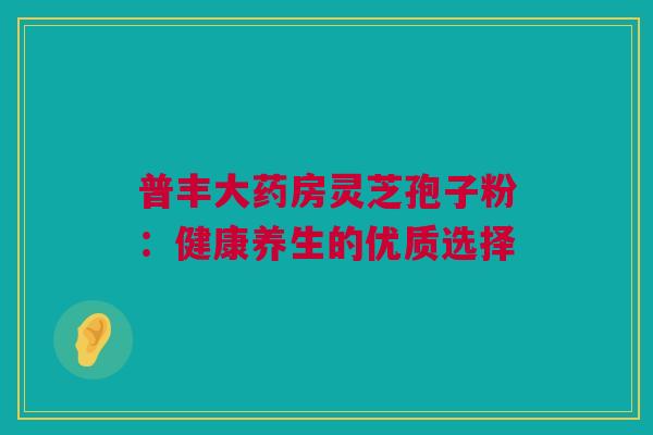 普丰大药房灵芝孢子粉：健康养生的优质选择