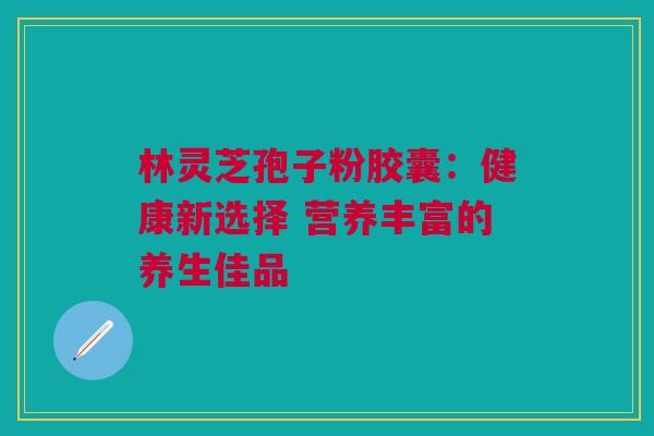 林灵芝孢子粉胶囊：健康新选择 营养丰富的养生佳品