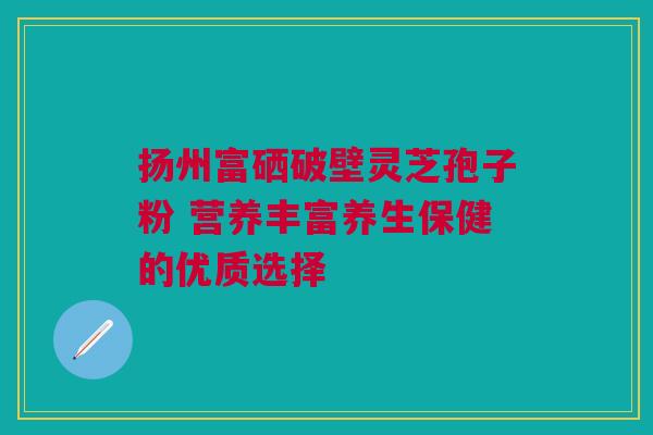 扬州富硒破壁灵芝孢子粉 营养丰富养生保健的优质选择