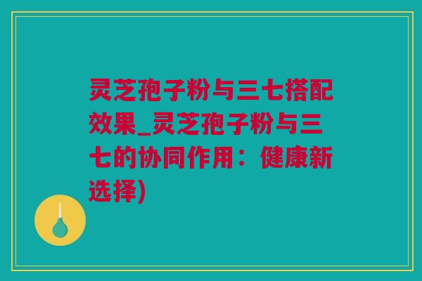 灵芝孢子粉与三七搭配效果_灵芝孢子粉与三七的协同作用：健康新选择)