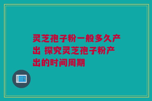 灵芝孢子粉一般多久产出 探究灵芝孢子粉产出的时间周期