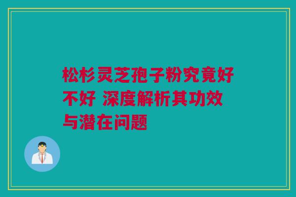 松杉灵芝孢子粉究竟好不好 深度解析其功效与潜在问题