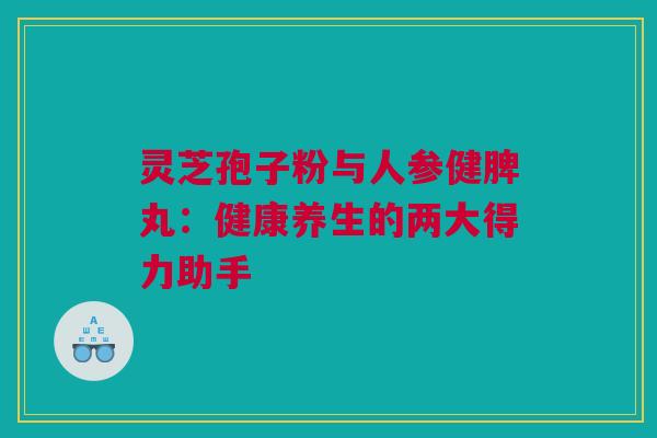 灵芝孢子粉与人参健脾丸：健康养生的两大得力助手