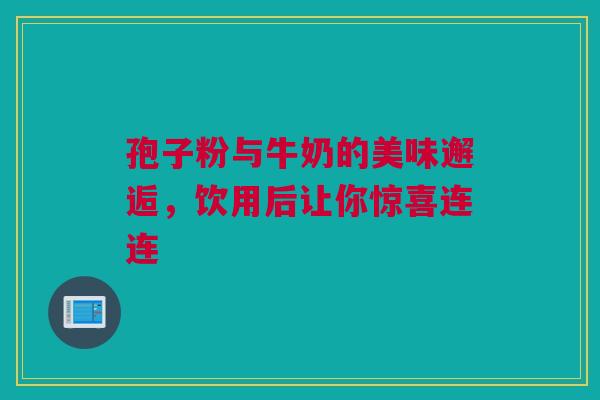 孢子粉与牛奶的美味邂逅，饮用后让你惊喜连连