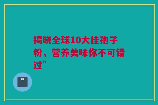 揭晓全球10大佳孢子粉，营养美味你不可错过”