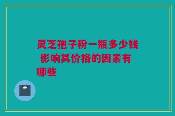灵芝孢子粉一瓶多少钱 影响其价格的因素有哪些