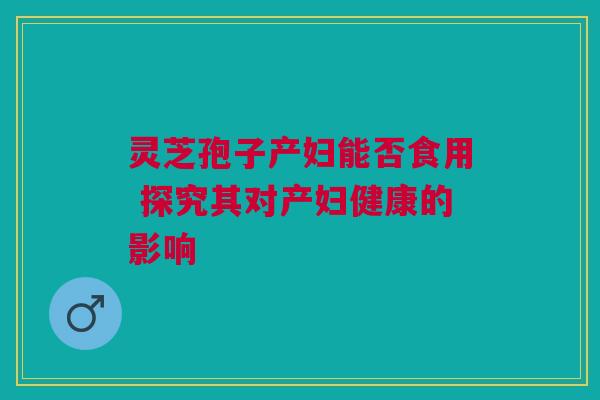 灵芝孢子产妇能否食用 探究其对产妇健康的影响