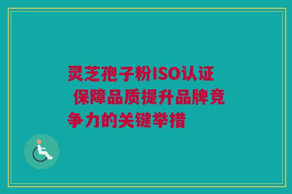 灵芝孢子粉ISO认证 保障品质提升品牌竞争力的关键举措