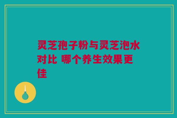 灵芝孢子粉与灵芝泡水对比 哪个养生效果更佳