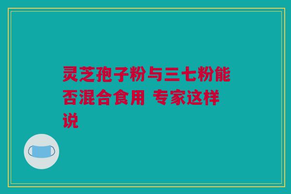 灵芝孢子粉与三七粉能否混合食用 专家这样说