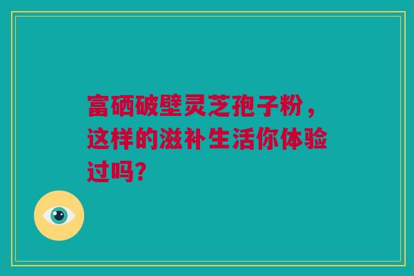 富硒破壁灵芝孢子粉，这样的滋补生活你体验过吗？