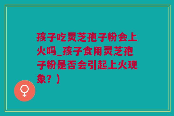 孩子吃灵芝孢子粉会上火吗_孩子食用灵芝孢子粉是否会引起上火现象？)