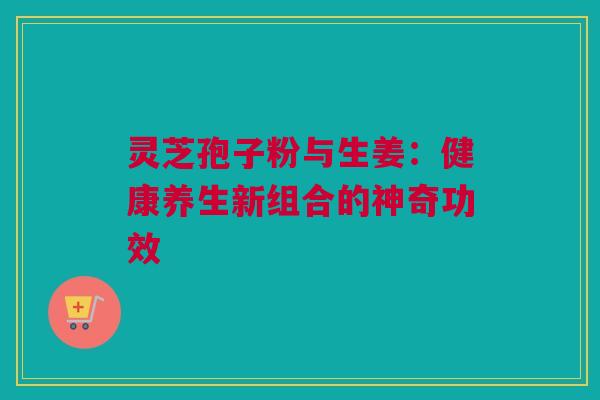 灵芝孢子粉与生姜：健康养生新组合的神奇功效