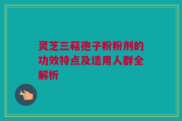 灵芝三萜孢子粉粉剂的功效特点及适用人群全解析