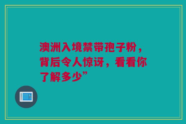 澳洲入境禁带孢子粉，背后令人惊讶，看看你了解多少”