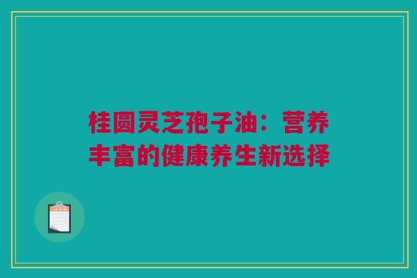 桂圆灵芝孢子油：营养丰富的健康养生新选择