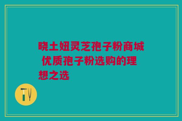 晓土妞灵芝孢子粉商城 优质孢子粉选购的理想之选