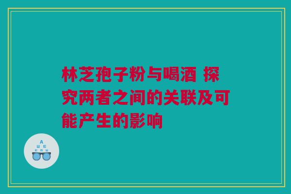 林芝孢子粉与喝酒 探究两者之间的关联及可能产生的影响