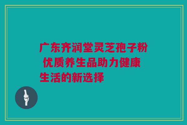 广东齐润堂灵芝孢子粉 优质养生品助力健康生活的新选择