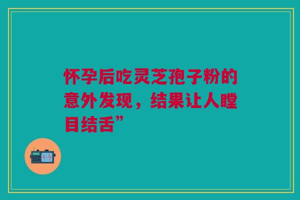 怀孕后吃灵芝孢子粉的意外发现，结果让人瞠目结舌”