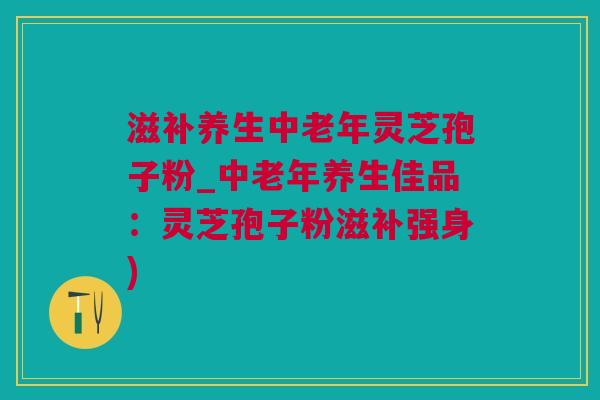 滋补养生中老年灵芝孢子粉_中老年养生佳品：灵芝孢子粉滋补强身)