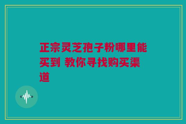 正宗灵芝孢子粉哪里能买到 教你寻找购买渠道