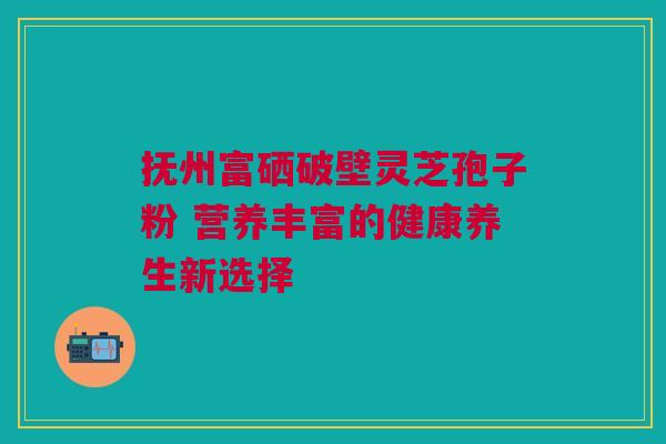 抚州富硒破壁灵芝孢子粉 营养丰富的健康养生新选择