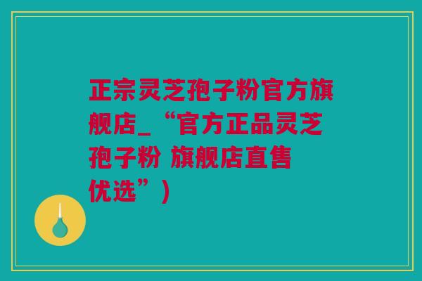 正宗灵芝孢子粉官方旗舰店_“官方正品灵芝孢子粉 旗舰店直售 优选”)
