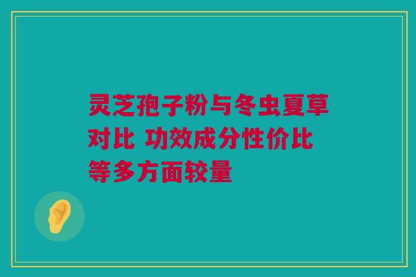 灵芝孢子粉与冬虫夏草对比 功效成分性价比等多方面较量