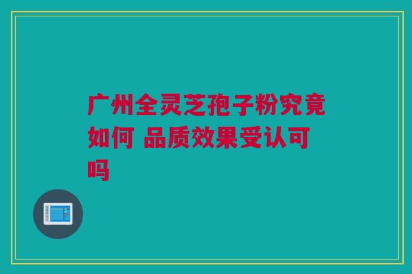 广州全灵芝孢子粉究竟如何 品质效果受认可吗